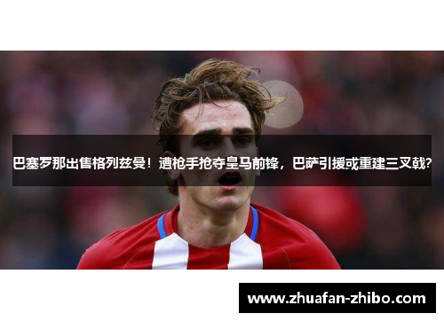 巴塞罗那出售格列兹曼！遭枪手抢夺皇马前锋，巴萨引援或重建三叉戟？
